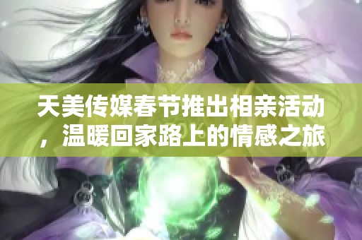 天美传媒春节推出相亲活动，温暖回家路上的情感之旅