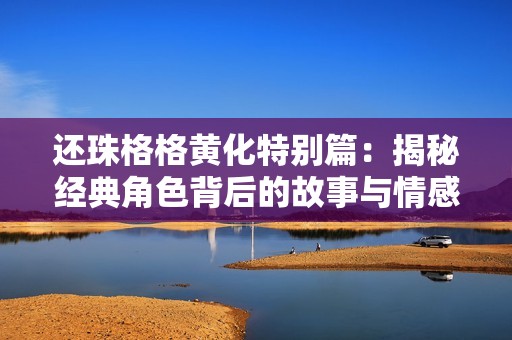 还珠格格黄化特别篇：揭秘经典角色背后的故事与情感纠葛