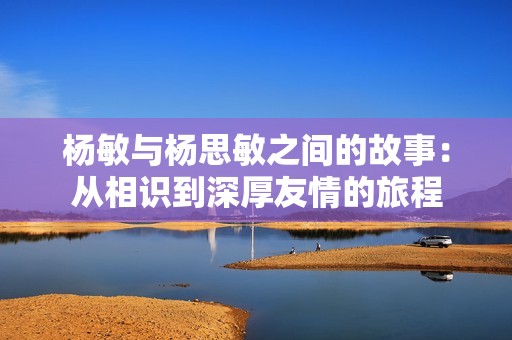 杨敏与杨思敏之间的故事：从相识到深厚友情的旅程