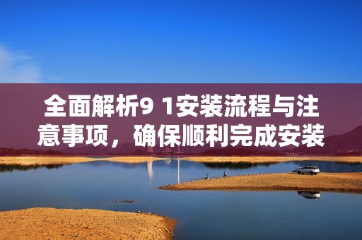全面解析9 1安装流程与注意事项，确保顺利完成安装作业