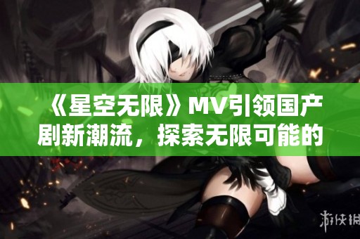 《星空无限》MV引领国产剧新潮流，探索无限可能的视觉盛宴