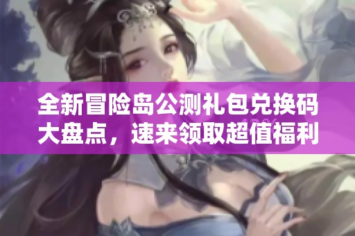 全新冒险岛公测礼包兑换码大盘点，速来领取超值福利！