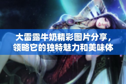 大雷露牛奶精彩图片分享，领略它的独特魅力和美味体验