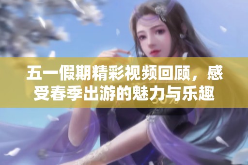 五一假期精彩视频回顾，感受春季出游的魅力与乐趣