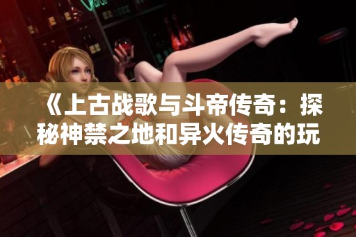 《上古战歌与斗帝传奇：探秘神禁之地和异火传奇的玩法攻略》