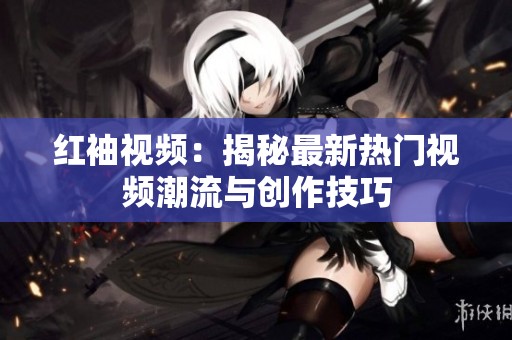 红袖视频：揭秘最新热门视频潮流与创作技巧