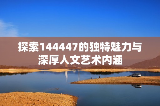 探索144447的独特魅力与深厚人文艺术内涵