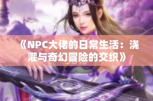 《NPC大佬的日常生活：浇灌与奇幻冒险的交织》