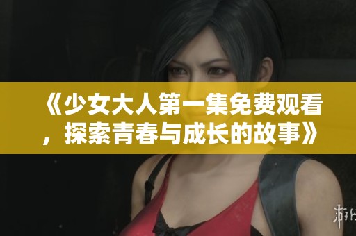 《少女大人第一集免费观看，探索青春与成长的故事》