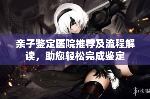 亲子鉴定医院推荐及流程解读，助您轻松完成鉴定
