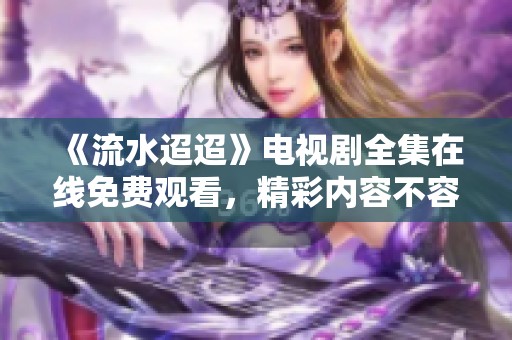 《流水迢迢》电视剧全集在线免费观看，精彩内容不容错过