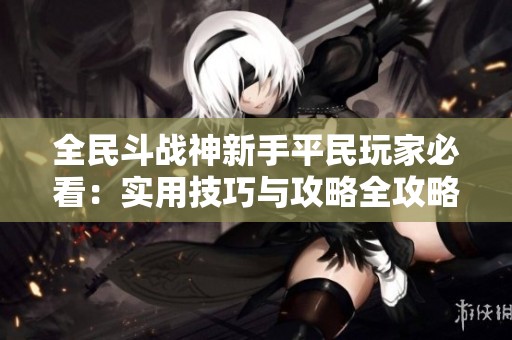 全民斗战神新手平民玩家必看：实用技巧与攻略全攻略分享！