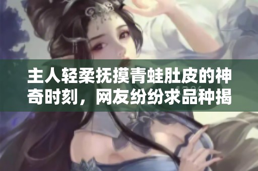 主人轻柔抚摸青蛙肚皮的神奇时刻，网友纷纷求品种揭秘