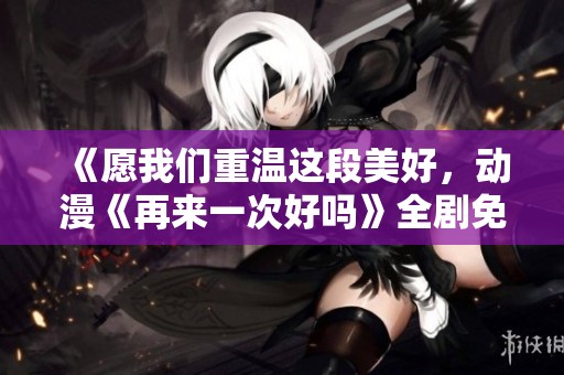 《愿我们重温这段美好，动漫《再来一次好吗》全剧免费欣赏》