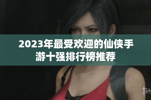 2023年最受欢迎的仙侠手游十强排行榜推荐