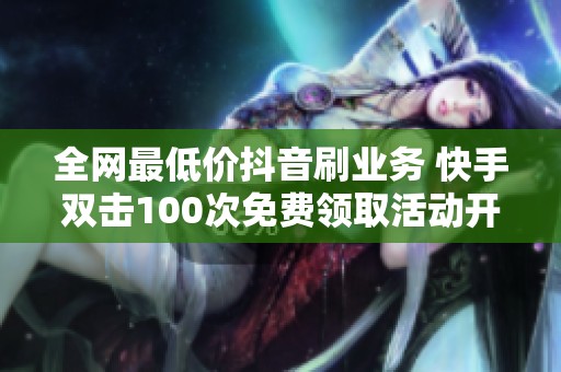 全网最低价抖音刷业务 快手双击100次免费领取活动开启