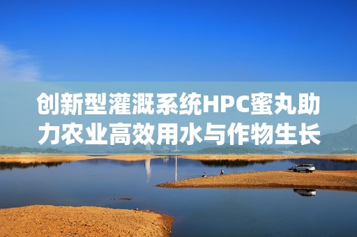 创新型灌溉系统HPC蜜丸助力农业高效用水与作物生长
