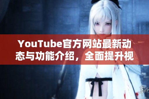YouTube官方网站最新动态与功能介绍，全面提升视频体验