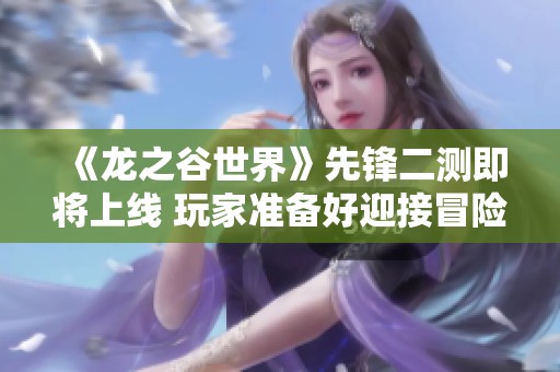 《龙之谷世界》先锋二测即将上线 玩家准备好迎接冒险了吗