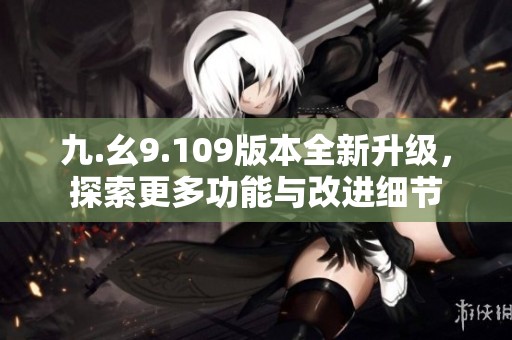 九.幺9.109版本全新升级，探索更多功能与改进细节