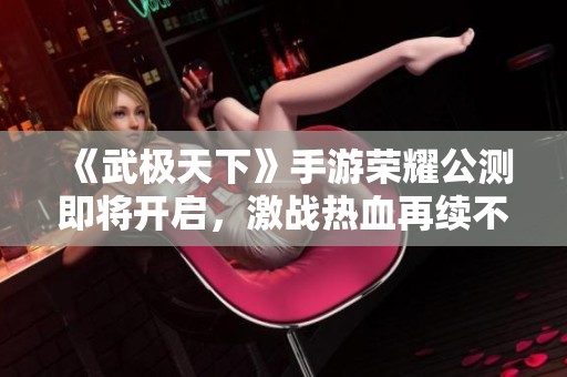 《武极天下》手游荣耀公测即将开启，激战热血再续不止境