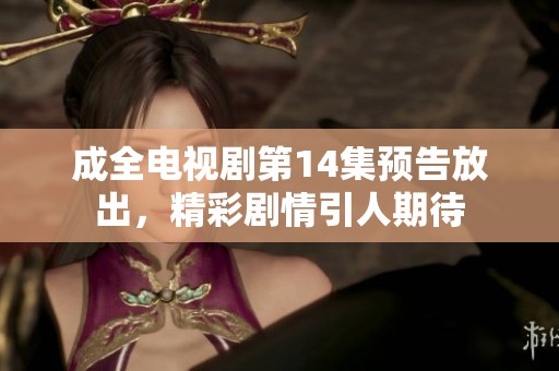 成全电视剧第14集预告放出，精彩剧情引人期待
