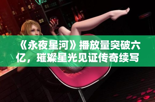 《永夜星河》播放量突破六亿，璀璨星光见证传奇续写之旅