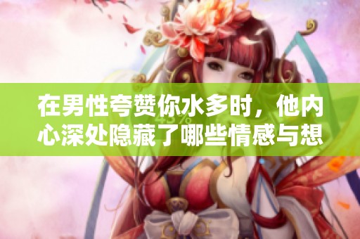 在男性夸赞你水多时，他内心深处隐藏了哪些情感与想法