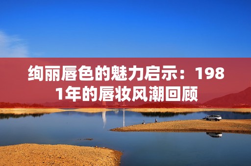 绚丽唇色的魅力启示：1981年的唇妆风潮回顾