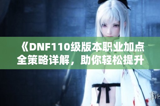 《DNF110级版本职业加点全策略详解，助你轻松提升战力》