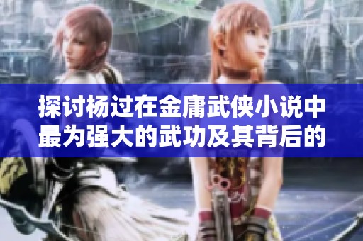 探讨杨过在金庸武侠小说中最为强大的武功及其背后的意义