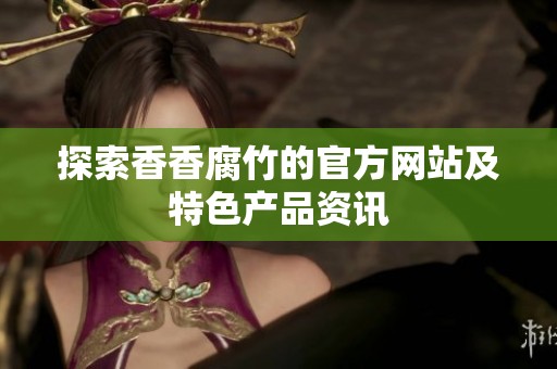 探索香香腐竹的官方网站及特色产品资讯