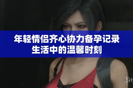 年轻情侣齐心协力备孕记录生活中的温馨时刻