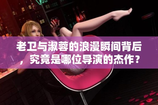 老卫与淑蓉的浪漫瞬间背后，究竟是哪位导演的杰作？