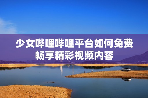 少女哔哩哔哩平台如何免费畅享精彩视频内容