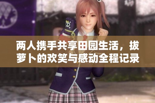 两人携手共享田园生活，拔萝卜的欢笑与感动全程记录