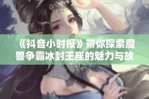 《抖音小时报》带你探索魔兽争霸冰封王座的魅力与故事
