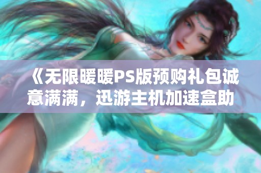 《无限暖暖PS版预购礼包诚意满满，迅游主机加速盒助你畅享游戏体验》