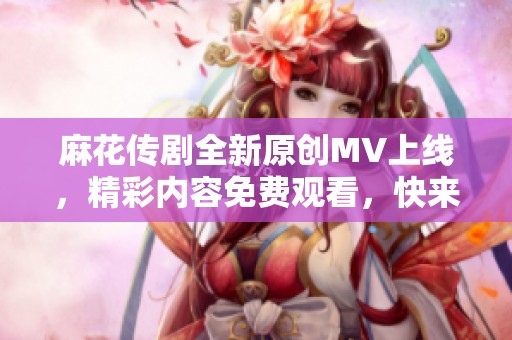 麻花传剧全新原创MV上线，精彩内容免费观看，快来体验吧！