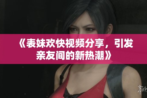 《表妹欢快视频分享，引发亲友间的新热潮》