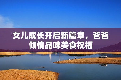 女儿成长开启新篇章，爸爸倾情品味美食祝福