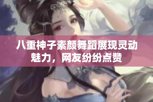 八重神子素颜舞蹈展现灵动魅力，网友纷纷点赞