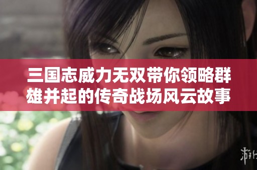 三国志威力无双带你领略群雄并起的传奇战场风云故事