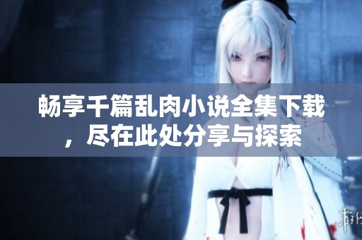 畅享千篇乱肉小说全集下载，尽在此处分享与探索