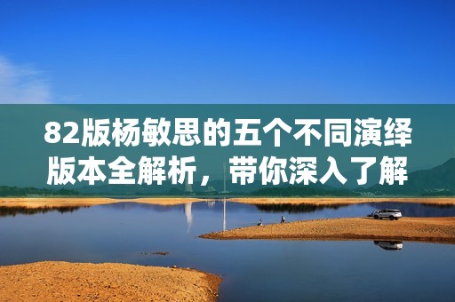 82版杨敏思的五个不同演绎版本全解析，带你深入了解其魅力