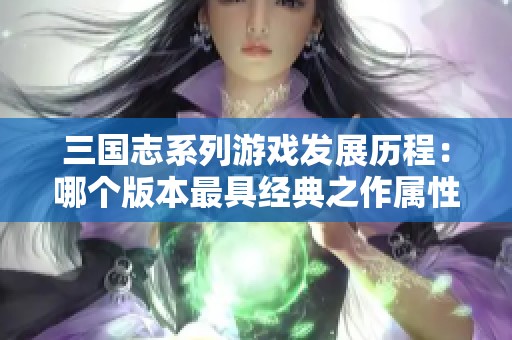 三国志系列游戏发展历程：哪个版本最具经典之作属性
