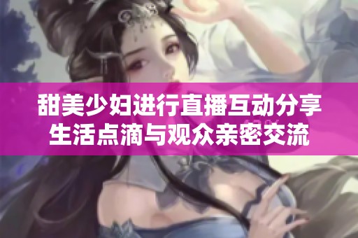 甜美少妇进行直播互动分享生活点滴与观众亲密交流