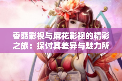 香菇影视与麻花影视的精彩之旅：探讨其差异与魅力所在