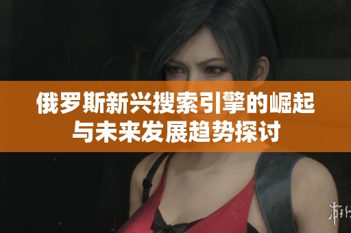 俄罗斯新兴搜索引擎的崛起与未来发展趋势探讨