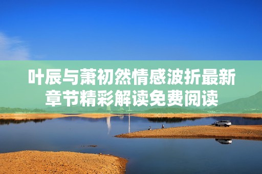 叶辰与萧初然情感波折最新章节精彩解读免费阅读